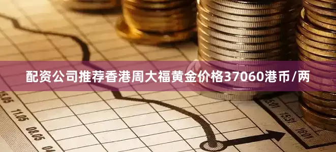 配资公司推荐香港周大福黄金价格37060港币/两