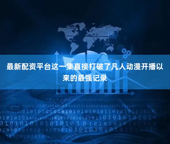 最新配资平台这一集直接打破了凡人动漫开播以来的最强记录
