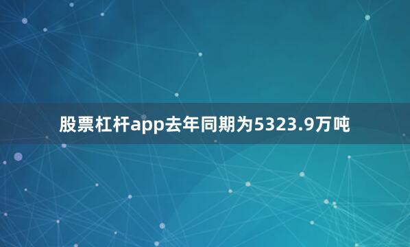 股票杠杆app去年同期为5323.9万吨