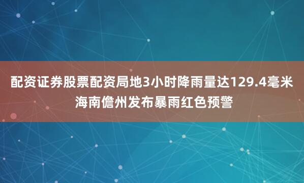配资证券股票配资局地3小时降雨量达129.4毫米 海南儋州发布暴雨红色预警