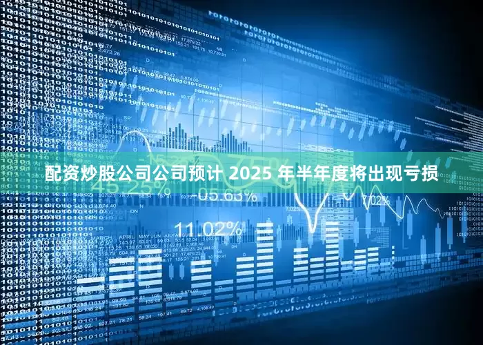 配资炒股公司公司预计 2025 年半年度将出现亏损