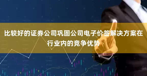 比较好的证券公司巩固公司电子价签解决方案在行业内的竞争优势