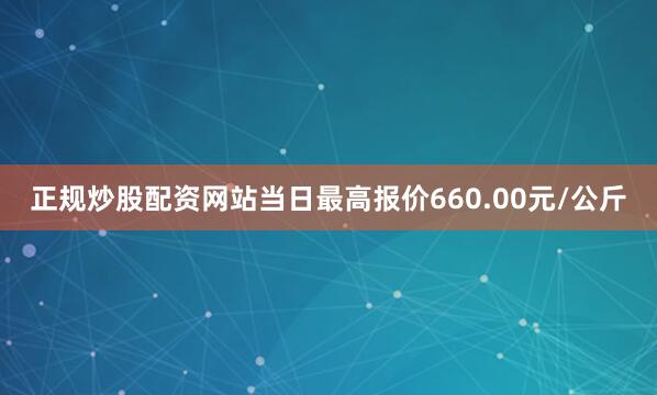 正规炒股配资网站当日最高报价660.00元/公斤