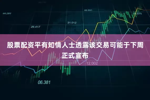 股票配资平有知情人士透露该交易可能于下周正式宣布