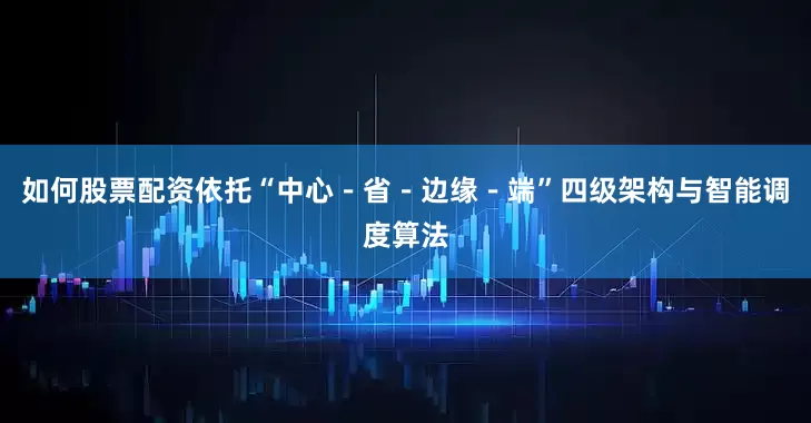 如何股票配资依托“中心－省－边缘－端”四级架构与智能调度算法