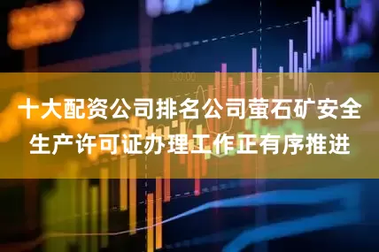 十大配资公司排名公司萤石矿安全生产许可证办理工作正有序推进